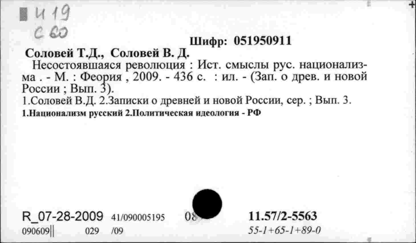 ﻿Шифр: 051950911 Соловей Т.Д., Соловей В. Д.
Несостоявшаяся революция : Ист. смыслы рус. национализма . - М. : Феория , 2009. - 436 с. : ил. - (Зап. о древ, и новой России ; Вып. 3).
1.Соловей В.Д. 2.Записки о древней и новой России, сер.; Вып. 3.
1.Национализм русский 2.Политическая идеология - РФ
Р_07-28-2009 41/090005195
090609Ц	029 /09
11.57/2-5563
55-1 +65-1 +89-0